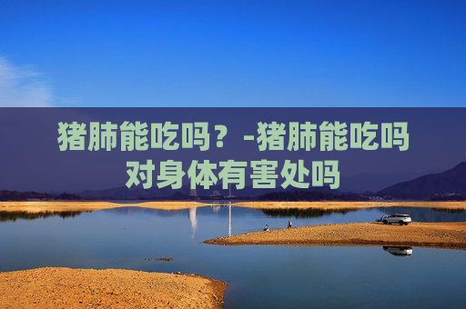 猪肺能吃吗？-猪肺能吃吗对身体有害处吗