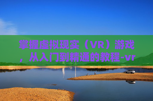 掌握虚拟现实（VR）游戏，从入门到精通的教程-vr眼镜怎么玩游戏的教程手机