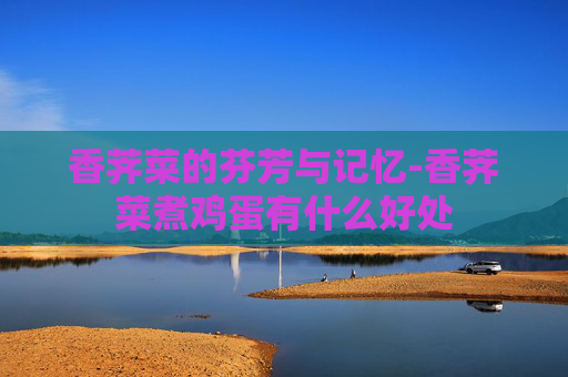 香荠菜的芬芳与记忆-香荠菜煮鸡蛋有什么好处