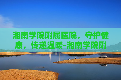 湘南学院附属医院，守护健康，传递温暖-湘南学院附属医院官网