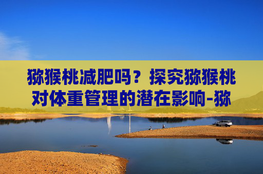 猕猴桃减肥吗？探究猕猴桃对体重管理的潜在影响-猕猴桃减肥吗 吃了会不会胖