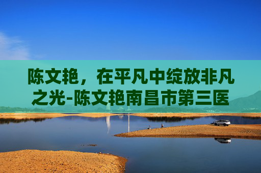 陈文艳，在平凡中绽放非凡之光-陈文艳南昌市第三医院