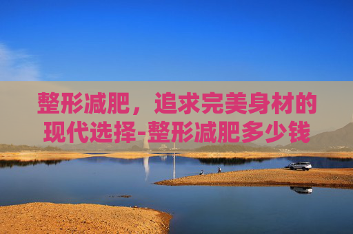 整形减肥，追求完美身材的现代选择-整形减肥多少钱