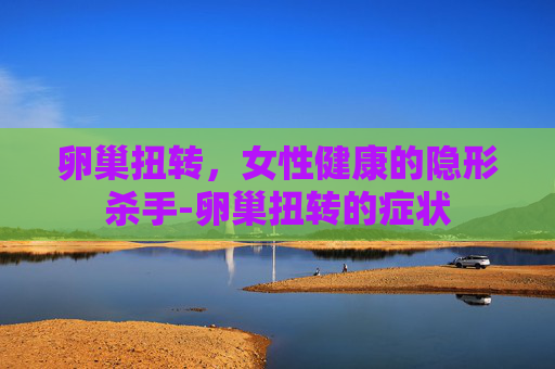 卵巢扭转，女性健康的隐形杀手-卵巢扭转的症状
