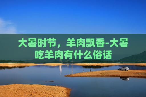 大暑时节，羊肉飘香-大暑吃羊肉有什么俗话