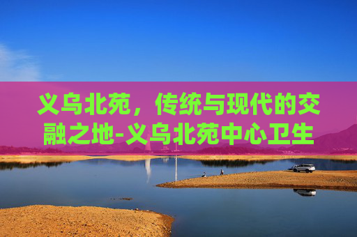 义乌北苑，传统与现代的交融之地-义乌北苑中心卫生院