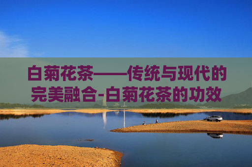 白菊花茶——传统与现代的完美融合-白菊花茶的功效与作用