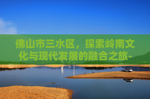 佛山市三水区，探索岭南文化与现代发展的融合之旅-佛山市三水区天气