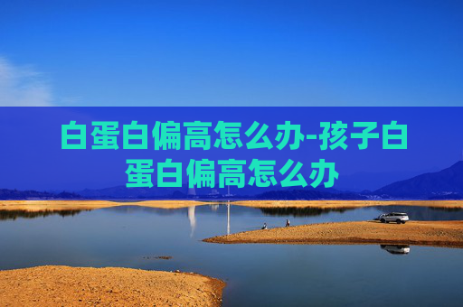 白蛋白偏高怎么办-孩子白蛋白偏高怎么办