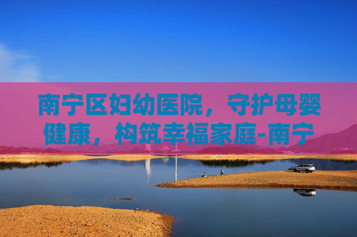 南宁区妇幼医院，守护母婴健康，构筑幸福家庭-南宁区妇幼医院新阳路