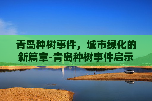 青岛种树事件，城市绿化的新篇章-青岛种树事件启示