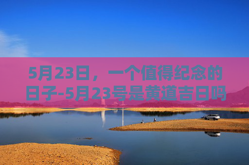 5月23日，一个值得纪念的日子-5月23号是黄道吉日吗