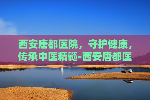 西安唐都医院，守护健康，传承中医精髓-西安唐都医院最擅长哪个科