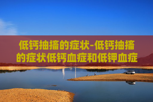 低钙抽搐的症状-低钙抽搐的症状低钙血症和低钾血症哪个更严重