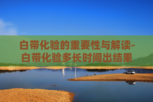 白带化验的重要性与解读-白带化验多长时间出结果