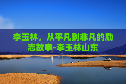 李玉林，从平凡到非凡的励志故事-李玉林山东