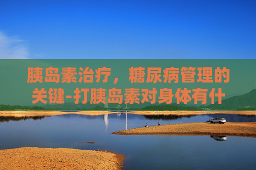 胰岛素治疗，糖尿病管理的关键-打胰岛素对身体有什么副作用吗