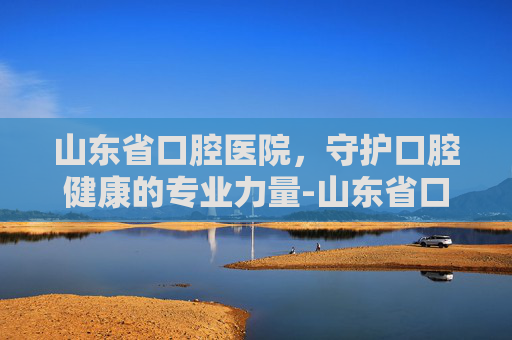 山东省口腔医院，守护口腔健康的专业力量-山东省口腔医院网上预约挂号