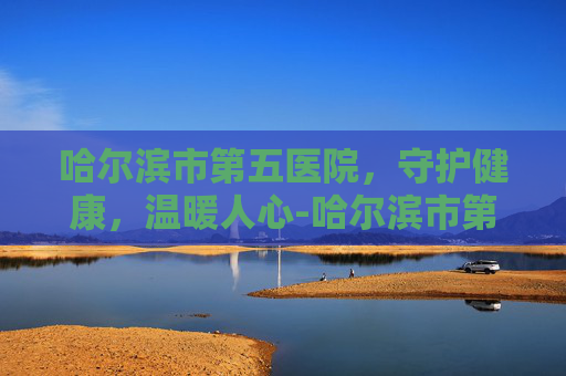哈尔滨市第五医院，守护健康，温暖人心-哈尔滨市第五医院骨科专家介绍