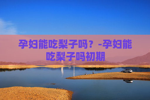 孕妇能吃梨子吗？-孕妇能吃梨子吗初期