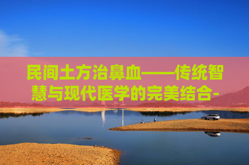 民间土方治鼻血——传统智慧与现代医学的完美结合-民间土方治鼻血鼻出血吃什么药