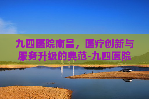 九四医院南昌，医疗创新与服务升级的典范-九四医院南昌院区电话