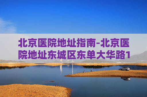 北京医院地址指南-北京医院地址东城区东单大华路1号