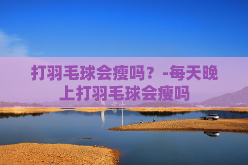 打羽毛球会瘦吗？-每天晚上打羽毛球会瘦吗