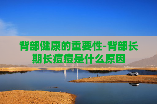 背部健康的重要性-背部长期长痘痘是什么原因