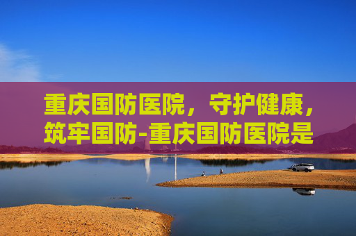 重庆国防医院，守护健康，筑牢国防-重庆国防医院是公立还是私立