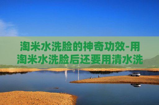 淘米水洗脸的神奇功效-用淘米水洗脸后还要用清水洗吗