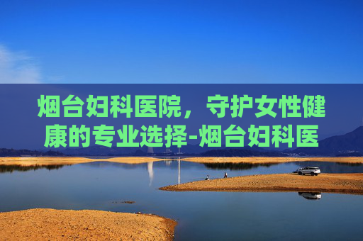 烟台妇科医院，守护女性健康的专业选择-烟台妇科医院哪个好