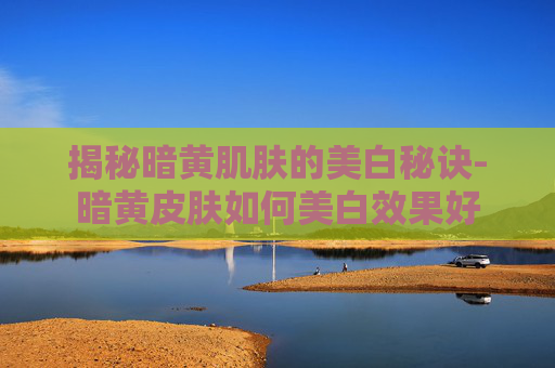 揭秘暗黄肌肤的美白秘诀-暗黄皮肤如何美白效果好