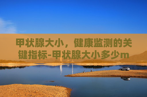甲状腺大小，健康监测的关键指标-甲状腺大小多少mm正常