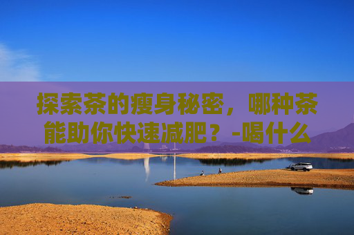 探索茶的瘦身秘密，哪种茶能助你快速减肥？-喝什么茶能减肥快又能瘦身降血脂和胆固醇