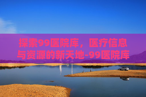 探索99医院库，医疗信息与资源的新天地-99医院库是什么网站