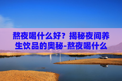 熬夜喝什么好？揭秘夜间养生饮品的奥秘-熬夜喝什么好有助于恢复身体