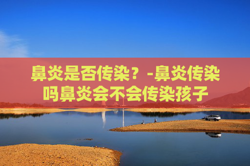 鼻炎是否传染？-鼻炎传染吗鼻炎会不会传染孩子