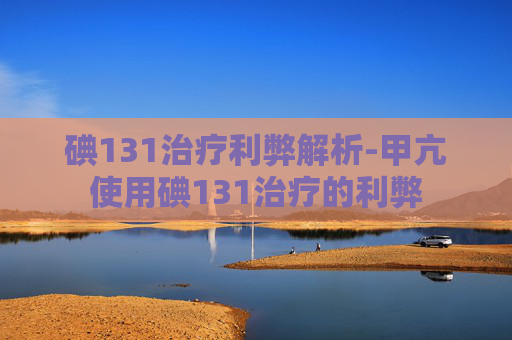 碘131治疗利弊解析-甲亢使用碘131治疗的利弊