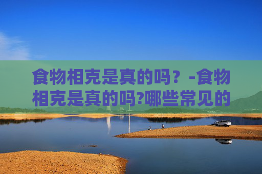 食物相克是真的吗？-食物相克是真的吗?哪些常见的搭配其实没有危害?