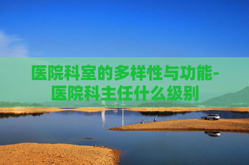 医院科室的多样性与功能-医院科主任什么级别
