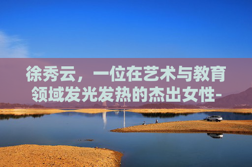 徐秀云，一位在艺术与教育领域发光发热的杰出女性-徐秀云个人资料