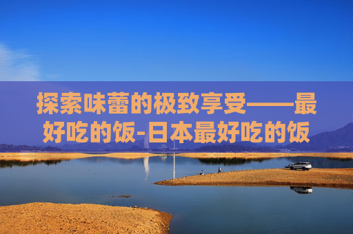 探索味蕾的极致享受——最好吃的饭-日本最好吃的饭