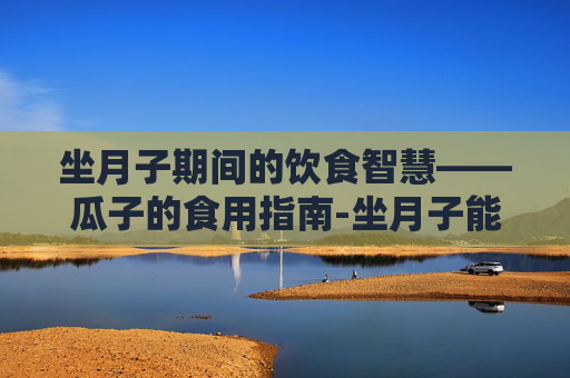 坐月子期间的饮食智慧——瓜子的食用指南-坐月子能吃秋葵吗