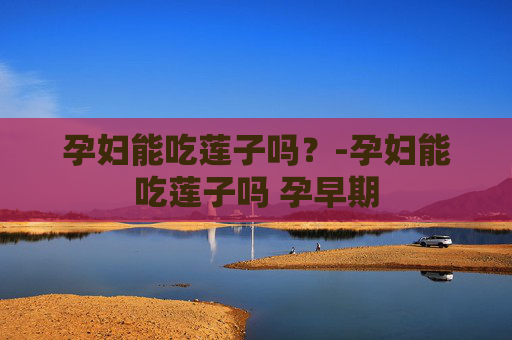 孕妇能吃莲子吗？-孕妇能吃莲子吗 孕早期