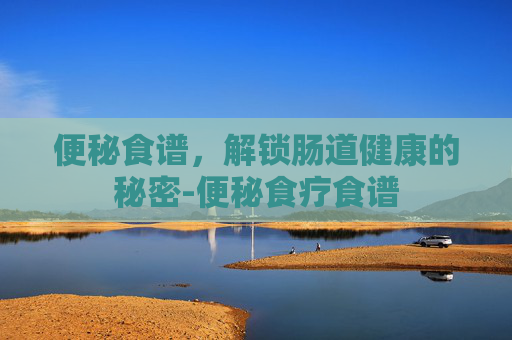 便秘食谱，解锁肠道健康的秘密-便秘食疗食谱