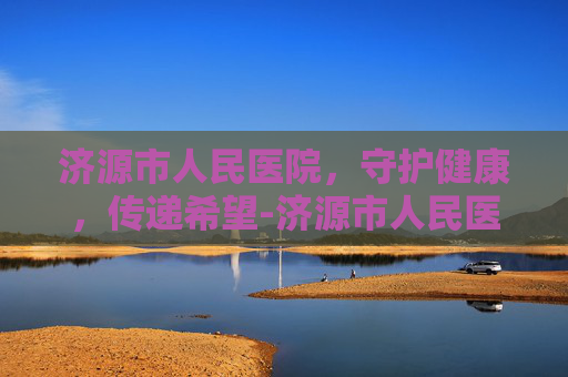 济源市人民医院，守护健康，传递希望-济源市人民医院是三甲医院吗