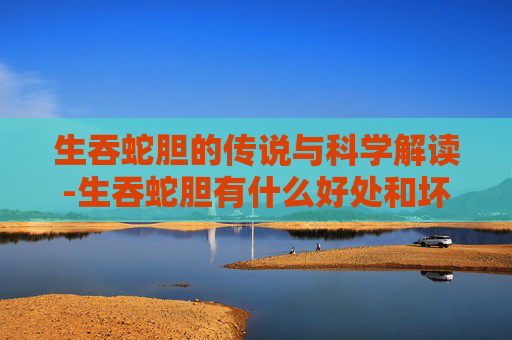 生吞蛇胆的传说与科学解读-生吞蛇胆有什么好处和坏处