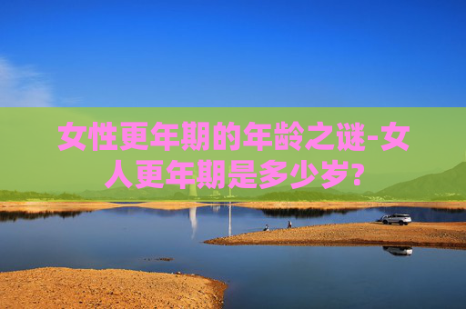 女性更年期的年龄之谜-女人更年期是多少岁?