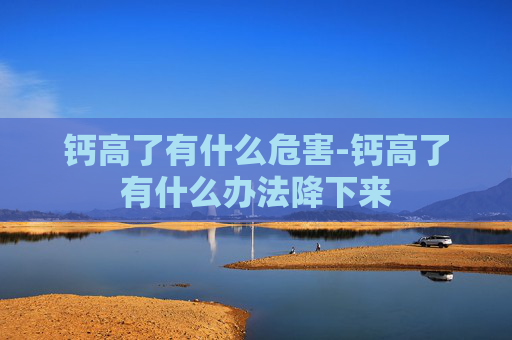 钙高了有什么危害-钙高了有什么办法降下来